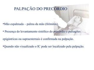 PALPAÇÃO DO PRECÓRDIO
•Mão espalmada – palma da mão (frêmitos).
• Presença do levantamento sistólico do precórdio e pulsações
epigástricas ou supraesternais é confirmada na palpação.
•Quando não visualizado o IC pode ser localizado pela palpação.
 
