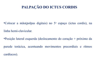 PALPAÇÃO DO ICTUS CORDIS
•Colocar a mão(polpas digitais) no 5o
espaço (ictus cordis), na
linha hemi-clavicular.
•Posição lateral esquerda (deslocamento do coração + próximo da
parede torácica, acentuando movimentos precordiais e rítmos
cardíacos).
 