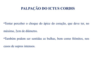 PALPAÇÃO DO ICTUS CORDIS
•Tentar perceber o choque do ápice do coração, que deve ter, no
máximo, 2cm de diâmetro.
•Também podem ser sentidas as bulhas, bem como frêmitos, nos
casos de sopros intensos.
 