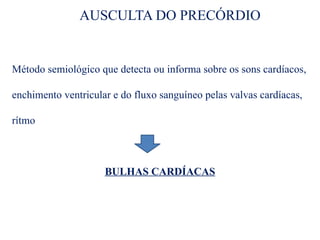 AUSCULTA DO PRECÓRDIO
Método semiológico que detecta ou informa sobre os sons cardíacos,
enchimento ventricular e do fluxo sanguíneo pelas valvas cardíacas,
rítmo
BULHAS CARDÍACAS
 