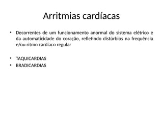 Arritmias cardíacas
• Decorrentes de um funcionamento anormal do sistema elétrico e
da automaticidade do coração, refletindo distúrbios na frequência
e/ou ritmo cardíaco regular
• TAQUICARDIAS
• BRADICARDIAS
 