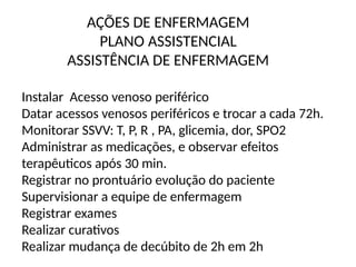 AÇÕES DE ENFERMAGEM
PLANO ASSISTENCIAL
ASSISTÊNCIA DE ENFERMAGEM
Instalar Acesso venoso periférico
Datar acessos venosos periféricos e trocar a cada 72h.
Monitorar SSVV: T, P, R , PA, glicemia, dor, SPO2
Administrar as medicações, e observar efeitos
terapêuticos após 30 min.
Registrar no prontuário evolução do paciente
Supervisionar a equipe de enfermagem
Registrar exames
Realizar curativos
Realizar mudança de decúbito de 2h em 2h
 