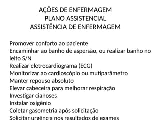 AÇÕES DE ENFERMAGEM
PLANO ASSISTENCIAL
ASSISTÊNCIA DE ENFERMAGEM
Promover conforto ao paciente
Encaminhar ao banho de aspersão, ou realizar banho no
leito S/N
Realizar eletrocardiograma (ECG)
Monitorizar ao cardioscópio ou mutiparâmetro
Manter repouso absoluto
Elevar cabeceira para melhorar respiração
Investigar cianoses
Instalar oxigênio
Coletar gasometria após solicitação
 