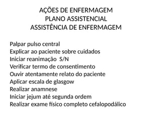 AÇÕES DE ENFERMAGEM
PLANO ASSISTENCIAL
ASSISTÊNCIA DE ENFERMAGEM
Palpar pulso central
Explicar ao paciente sobre cuidados
Iniciar reanimação S/N
Verificar termo de consentimento
Ouvir atentamente relato do paciente
Aplicar escala de glasgow
Realizar anamnese
Iniciar jejum até segunda ordem
Realizar exame físico completo cefalopodálico
 