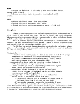 Coxa
Perfurantes musculocutâneas ( m. reto femoral, m. vasto lateral, m. bíceps femoral,
m. vasto medial, m. gracil).
Perfurantes septocutâneas (septos intermusculares posterior, lateral, medial e
anterior).
Perna
Perfurantes septocutâneas mediais (artéria tibial posterior).
Perfurantes septocutâneas posterolaterais (artéria fibular).
Perfurantes septocutâneas anterolaterais (artéria tibial anterior). . Artéria sural.
Zona pélvica
Próximo ao ligamento inguinal a artéria ilíaca externa proporciona duas importantes artérias. A
artéria circunflexa ilíaca profunda, que irriga a crista ilíaca e músculo ilíaco, os quais podem ser
elevados como retalhos osteomusculoperiósticos; e a artéria epigástrica inferior profunda, que forma o
pedículo vascular inferior do músculo reto abdominal.
Abaixo do ligamento inguinal, a partir da artéria femoral origina-se a artéria circunflexa ilíaca
superficial, que irriga o retalho inguinal de Mc. Gregor. Também há a artéria epigástrica inferior
superficial que permite um retalho cutâneo epigástrico inferior.
A artéria ilíaca interna aporta duas artérias glúteas, superior e inferior, que irrigam o músculo
glúteo maior. Tanto a porção superior como a inferior do músculo podem ser tomadas como retalhos em
ilha sobre suas correspondentes artérias.
Coxa e Joelho
Há a artéria femoral profunda, cujo ramos são muito importantes no ponto de vista cirúrgico:
. A artéria circunflexa femorallateral, cujo ramo ascendente irriga a cabeça e colo
femoral e cujos ramos transverso e descendente permitem a elevação tanto do
sartório como o músculo vasto lateral e tensor da fáscia lata.
. A artéria circunflexa femoral medial, que proporciona o pedículo dominante do
retalho gracil, suficiente para irrigar todo o músculo.
. As artérias perfurantes que passam ao compartimento posterior da coxa originam
artérias cutâneas para a região posterolateral da coxa.
. A artéria femoral profunda também irriga os músculos do compartimento
posterior da coxa. Entre eles, o bíceps femoral, que com um pedículo dominante
proximal, permite um útil retalho pediculado.
. A artéria genicular descendente, qual origina-se na porção distal da artéria
femoral, proximal ao hiato aductor, dividi-se em 03 ramos:
. 1°: ramo muscular da porção distal do vasto medial, que permite retalho de
vasto medial com pedículo de base distal, não muito usado.
. 2°: ramo articular que permite o uso de retalho osteoperióstico do remur.
. 3°: ramo cutâneo chamado artéria safena, devido acompanhar o nervo
safeno. Fica na união do terço superior e médio da perna e contribue para a vascularização do retalho
fasciocutâneo medial da perna chamado retalho safeno, já muito usado como retalho de pernas cruzadas.
A artéria safena é também a base para o retalho neurocutâneo derivado do nervo safeno.
 