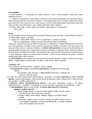 Fossa poplítea
A artéria poplítea é a continuação da artéria femoral e cruza a fossa poplítea, dando dois ramos
fundamentalmente:
. 1° : origina-se justo distal ao hiato adutor; conhecida como artéria de Bourgery, da anatomia francesa.
Irriga a porção distal do vasto lateral e bíceps. A terminação deste ramo é a artéria cutânea que irriga a
parte lateral do terço distal da coxa. Pode elevar-se um útil retalho pediculado diretamente sobre este
ramo ou sobre suas anastomoses com a artéria geniculada lateral superior.
. 2°:artéria sural, irriga as duas cabeças do músculo gastrocnêmico e acompanha o
nervo sural.
Perna
A artéria poplítea deixa a fossa poplítea passando em baixo do arco do sóleo, e imediatamente divide-se
em arteria tibial anterior e posterior.
. A origem de a. artéria tibial anterior está no compartimento posterior da perna,
indo ao compartimento anterior por cima da borda proximal da membrana
interóssea, medial ao pescoço da fibula. Irriga todos os músculos do compartimento anterior da perna
por vários pedículos e também Ia face anterior da perna. Os retalhos musculares mais úteis são os do
músculo tibial anterior e extensor do háJux. A artéria tibial posterior, começa na borda posterior do
músculo poplíteo, desce pelo compartimento posterior irrigando os músculos: sóleo, flexor dos dedos e
tibial posterior. O retalho mais usado é o do músculo sóleo, que recebe um pedículo proximal dominante
e varios pedículos menores da artéria tibial posterior. A pele da face posterior da perna é irrigada
também pela artéria tibial posterior.
A artéria fibular pode considerar-se um ramo da artéria tibial posterior. Oferece retalhos que irriga a
fibula, a metade lateral do sóleo, flexor do hálux, a pele da face lateral da perna.
Tornozelo e Pé
O pé é irrigado por dois sistemas vasculares, dorsal e plantar.
. O sistema dorsal é irrigado pela artéria pedia dorsal, continuação da artéria tibial
anterior:
. Seu principal ramo proximal, o ramo tarsal, proporciona o pedículo do
extensor curto dos dedos.
. Os ramos da artéria pedia dorsal aprofundam-se, formando a principal anastomoses com o sistema
plantar. Antes de aprofundar a artéria pedia dorsal dá pequenos ramos cutâneos para o dorso da pele
que permitem o retalho pédio-dorsal.
. A primeira artéria intermetatarsiana dorsal é de suma importância, irriga o 10 espaço
intermetatarsiano e contribue à vascularização do 10 e 20 dedos, que podem ser transferidos à mão.
. O sistema plantar forma-se pela divisão da artéria tibial posterior em artérias
plantares medial e lateral:
. Artéria plantar medial é a base do retalho plantar medial, elevado sobre a
área da pele que não suporta peso corporal.
. O retalho cutâneo pedio medial, também origina-se da artéria plantar
medial.
. Os músculos abdutor curto d 10 dedo e abdutor do quinto podem elevar-se
como retalhos pediculados baseados proximalmente em artérias plantares
para cobrir pequenas áreas da pele.
 