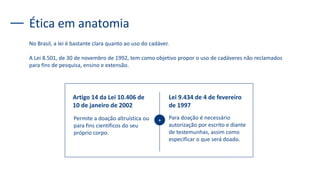 Ética em anatomia
No Brasil, a lei é bastante clara quanto ao uso do cadáver.
A Lei 8.501, de 30 de novembro de 1992, tem como objetivo propor o uso de cadáveres não reclamados
para fins de pesquisa, ensino e extensão.
Artigo 14 da Lei 10.406 de
10 de janeiro de 2002
Permite a doação altruística ou
para fins científicos do seu
próprio corpo.
Lei 9.434 de 4 de fevereiro
de 1997
Para doação é necessário
autorização por escrito e diante
de testemunhas, assim como
especificar o que será doado.
+
 