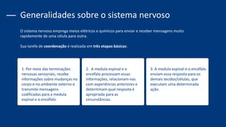 1. Por meio das terminações
nervosas sensoriais, recebe
informações sobre mudanças no
corpo e no ambiente externo e
transmite mensagens
codificadas para a medula
espinal e o encéfalo.
2. A medula espinal e o
encéfalo processam essas
informações, relacionam-nas
com experiências anteriores e
determinam qual resposta é
apropriada para as
circunstâncias.
3. A medula espinal e o encéfalo
enviam essa resposta para os
demais tecidos/células, que
executam uma determinada
ação.
Generalidades sobre o sistema nervoso
O sistema nervoso emprega meios elétricos e químicos para enviar e receber mensagens muito
rapidamente de uma célula para outra.
Sua tarefa de coordenação é realizada em três etapas básicas:
 