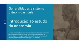 Introdução ao estudo
da anatomia
Ao final deste módulo, você será capaz de reconhecer os conceitos
gerais da constituição do corpo humano, os planos e eixos, a
terminologia e a posição anatômica, as diferenças conceituais do
estudo sistêmico e topográfico e a ética na anatomia.
1
Generalidades e sistema
osteomioarticular
 