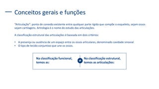 Conceitos gerais e funções
“Articulação”: ponto de conexão existente entre qualquer parte rígida que compõe o esqueleto, sejam ossos
sejam cartilagens. Artrologia é o nome do estudo das articulações.
A classificação estrutural das articulações é baseada em dois critérios:
• A presença ou ausência de um espaço entre os ossos articulares, denominado cavidade sinovial.
• O tipo de tecido conjuntivo que une os ossos.
Na classificação funcional,
temos as:
Na classificação estrutural,
temos as articulações:
 