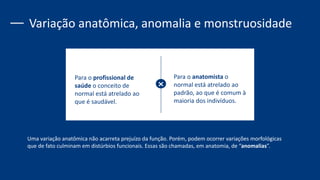 Para o profissional de
saúde o conceito de
normal está atrelado ao
que é saudável.
Para o anatomista o
normal está atrelado ao
padrão, ao que é comum à
maioria dos indivíduos.
Variação anatômica, anomalia e monstruosidade
Uma variação anatômica não acarreta prejuízo da função. Porém, podem ocorrer variações morfológicas
que de fato culminam em distúrbios funcionais. Essas são chamadas, em anatomia, de “anomalias”.
 