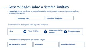 A imunidade, termo que define a capacidade de evitar danos ou doenças por meio de nossas defesas,
possui dois tipos gerais:
Generalidades sobre o sistema linfático
Imunidade inata Imunidade adaptativa
O sistema linfático é composto pelos seguintes elementos:
Linfa Vasos linfáticos Tecido linfático (ou
linfoide)
Órgãos linfáticos
Recuperação de fluidos Imunidade Absorção de lipídios
O sistema linfático é responsável por diversas funções:
 