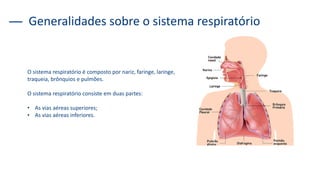 O sistema respiratório é composto por nariz, faringe, laringe,
traqueia, brônquios e pulmões.
O sistema respiratório consiste em duas partes:
• As vias aéreas superiores;
• As vias aéreas inferiores.
Generalidades sobre o sistema respiratório
 