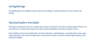 A laringofaringe vai da epiglote à parte superior do esôfago e a parede anterior é a face posterior da
laringe.
Laringofaringe
A faringe é suprida por ramos da carótida externa (parte superior) e da artéria subclávia (parte inferior). As
veias formam um plexo venoso que drena para o plexo pterigoideo, veia facial e jugular interna.
Vasos linfáticos drenam para linfonodos cervicais profundos e retrofaríngeos. Inervação pelos nervos vago
e glossofaríngeo, com ramos faríngeos para a musculatura, exceto o músculo estilofaríngeo (recebe ramo
do glossofaríngeo).
Vascularização e inervação
 