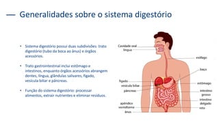 Generalidades sobre o sistema digestório
• Sistema digestório possui duas subdivisões: trato
digestório (tubo da boca ao ânus) e órgãos
acessórios.
• Trato gastrointestinal inclui estômago e
intestinos, enquanto órgãos acessórios abrangem
dentes, língua, glândulas salivares, fígado,
vesícula biliar e pâncreas.
• Função do sistema digestório: processar
alimentos, extrair nutrientes e eliminar resíduos.
 