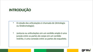INTRODUÇÃO
• O estudo das articulações é chamada de (Artrologia
ou Sindesmologia);
• Junturas ou articulações em um sentido amplo é uma
junção entre as partes do corpo em um sentido
restrito, é uma conexão entre as partes do esqueleto.
 
