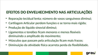 EFEITOS DO ENVELHECIMENTO NAS ARTICULAÇÕES
• Reparação tecidual lenta; número de vasos sanguíneos diminui;
• Cartilagem Articular perdem funções e se torna mais rígida;
• Produção de líquido sinovial diminui;
• Ligamentos e tendões ficam menores e menos flexíveis
diminuindo a amplitude do movimento;
• Músculos que passam pela articulação ficam mais fracos;
• Diminuição da atividade física acarreta perda da flexibilidade.
 