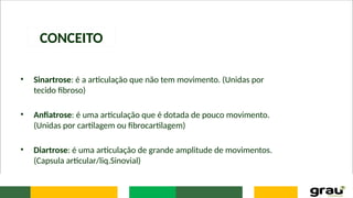 CONCEITO
• Sinartrose: é a articulação que não tem movimento. (Unidas por
tecido fibroso)
• Anfiatrose: é uma articulação que é dotada de pouco movimento.
(Unidas por cartilagem ou fibrocartilagem)
• Diartrose: é uma articulação de grande amplitude de movimentos.
(Capsula articular/liq.Sinovial)
 