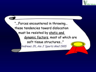 “ ...Forces encountered in throwing… these tendencies toward dislocation  must be resisted by  static and  dynamic factors , most of which are  soft tissue structures…”   Andrews JR, Am J Sports Med 1985 