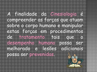 A finalidade da Cinesiologia é
compreender as forças que atuam
sobre o corpo humano e manipular
estas forças em procedimentos
de tratamento tais que o
desempenho humano possa ser
melhorado e lesões adicionais
possa ser prevenidas.
 