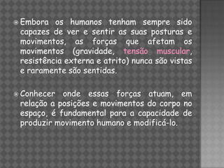  Embora  os humanos tenham sempre sido
 capazes de ver e sentir as suas posturas e
 movimentos, as forças que afetam os
 movimentos (gravidade, tensão muscular,
 resistência externa e atrito) nunca são vistas
 e raramente são sentidas.

 Conhecer  onde essas forças atuam, em
 relação a posições e movimentos do corpo no
 espaço, é fundamental para a capacidade de
 produzir movimento humano e modificá-lo.
 