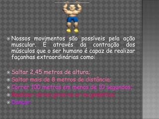  Nossos movimentos são possíveis pela ação
 muscular. É através da contração dos
 músculos que o ser humano é capaz de realizar
 façanhas extraordinárias como:

 Saltar 2,45 metros de altura;
 Saltar mais de 8 metros de distância;
 Correr 100 metros em menos de 10 segundos;
 Realizar vários giros no ar na ginástica;
 Dançar.
 