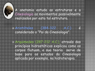 A  anatomia estuda as estruturas e a
 Cinesiologia os movimentos possivelmente
 realizados por esta tal estrutura.

 Aristóteles    (384-322       A.C.)   é
 considerado o “Pai da Cinesiologia".

 Arquimedes   (287-212 A.C.), através dos
 princípios hidrostáticos explicou como os
 corpos flutuam, e sua teoria serve de
 base para os estudos da Cinesiologia
 aplicada por exemplo, na hidroterapia.
 