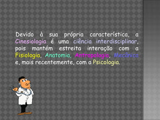 Devido à sua própria característica, a
Cinesiologia é uma ciência interdisciplinar,
pois mantém estreita interação com a
Fisiologia, Anatomia, Antropologia, Mecânica
e, mais recentemente, com a Psicologia.
 