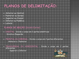    Anterior ou Ventral;
   Posterior ou Dorsal;
   Superior ou Cranial;
   Inferior ou Podálico;
   Lateral.

PLANOS DE SECÇÃO (Dividir/Cortar)

   SAGITAL - Divide o corpo em 2 partes simétricas
     Direita e Esquerda

   FRONTAL OU CORONAL - Divide o corpo em 2 partes diferentes
      Anterior e Posterior

   TRANSVERSAL OU HORIZONTAL - Divide o corpo em 2 partes
    diferentes
        Superior e Inferior
 