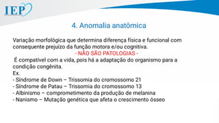 Variação morfológica que determina diferença física e funcional com
consequente prejuízo da função motora e/ou cognitiva.
- NÃO SÃO PATOLOGIAS -
É compatível com a vida, pois há a adaptação do organismo para a
condição congênita.
Ex.
- Síndrome de Down – Trissomia do cromossomo 21
- Síndrome de Patau – Trissomia do cromossomo 13
- Albinismo – comprometimento da produção de melanina
- Nanismo – Mutação genética que afeta o crescimento ósseo
4. Anomalia anatômica
 