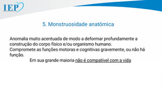 Anomalia muito acentuada de modo a deformar profundamente a
construção do corpo físico e/ou organismo humano.
Compromete as funções motoras e cognitivas gravemente, ou não há
função.
Em sua grande maioria não é compatível com a vida
5. Monstruosidade anatômica
 