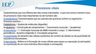 Características que nos diferenciam das coisas inanimadas - o que nos torna e mantem vivos.
Os processos vitais mais importantes no ser humano são:
O metabolismo Transformações que as substancias químicas sofrem no organismo –
Processo químico –:
Catabolismo – Quebra de moléculas (digestão)
Anabolismo – Construção de componentes – Crescimento muscular – (academia)
O movimento – 1. Contração muscular do MMII movendo o corpo - 2. Movimentos
peristálticos - durante a digestão; 3. Circulação sanguínea.
O crescimento do tamanho das células existentes; do número de células ou da quantidade de
substância intercelulares.
A reprodução - Refere-se à formação de novas células para reparo ou reposição (cicatrização)
ou à produção de um novo indivíduo (fecundação e concepção)
Processos vitais
 