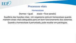 Homeostase
(homeo = igual; stasis = ﬁcar parado)
Equilíbrio das funções vitais - Um organismo está em homeostase quando
mantém sinais vitais adequados para um bom funcionamento dos sistemas.
Quando a homeostase é perturbada, pode resultar em patologias.
Processos vitais
 