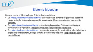 Sistema Muscular
O corpo humano é formado por 3 tipos de musculatura:
● Os músculos estriados esqueléticos - associados ao sistema esquelético, possuem
movimentação voluntária - contração consciente. Responsáveis pelo movimento
corporal.
● Os músculos estriados cardíacos - exclusivos do coração. Possuem contrações
involuntárias e vigorosas. Responsáveis pelo funcionamento cardíaco.
● Os músculos lisos - não estriados - apresentam contração involuntária e lenta (sistema
digestório e respiratório, bexiga urinária e o intestino delgado. Responsáveis pelo
peristaltismo.
 