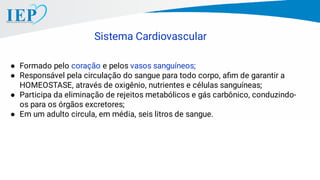 Sistema Cardiovascular
● Formado pelo coração e pelos vasos sanguíneos;
● Responsável pela circulação do sangue para todo corpo, aﬁm de garantir a
HOMEOSTASE, através de oxigênio, nutrientes e células sanguíneas;
● Participa da eliminação de rejeitos metabólicos e gás carbônico, conduzindo-
os para os órgãos excretores;
● Em um adulto circula, em média, seis litros de sangue.
 