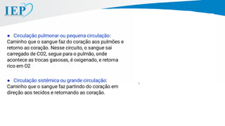 ● Circulação pulmonar ou pequena circulação:
Caminho que o sangue faz do coração aos pulmões e
retorno ao coração. Nesse circuito, o sangue sai
carregado de CO2, segue para o pulmão, onde
acontece as trocas gasosas, é oxigenado, e retorna
rico em O2
● Circulação sistêmica ou grande circulação:
Caminho que o sangue faz partindo do coração em
direção aos tecidos e retornando ao coração.
 