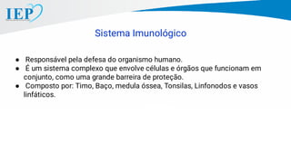 Sistema Imunológico
● Responsável pela defesa do organismo humano.
● É um sistema complexo que envolve células e órgãos que funcionam em
conjunto, como uma grande barreira de proteção.
● Composto por: Timo, Baço, medula óssea, Tonsilas, Linfonodos e vasos
linfáticos.
 