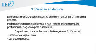3. Variação anatômica
Diferenças morfológicas existentes entre elementos de uma mesma
espécie.
Podem ser externas ou internas, e não trazem nenhum prejuízo
proﬁssional / cognitivo para o individuo.
O que torna os seres humanos heterogêneos / diferentes.
- Biotipo / variação física.
- Variação genética
 
