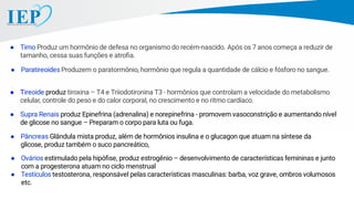 ● Tireoide produz tiroxina – T4 e Triiodotironina T3 - hormônios que controlam a velocidade do metabolismo
celular, controle do peso e do calor corporal, no crescimento e no ritmo cardíaco.
● Paratireoides Produzem o paratormônio, hormônio que regula a quantidade de cálcio e fósforo no sangue.
● Supra Renais produz Epinefrina (adrenalina) e norepinefrina - promovem vasoconstrição e aumentando nível
de glicose no sangue – Preparam o corpo para luta ou fuga.
● Pâncreas Glândula mista produz, além de hormônios insulina e o glucagon que atuam na síntese da
glicose, produz também o suco pancreático,
● Ovários estimulado pela hipóﬁse, produz estrogênio – desenvolvimento de características femininas e junto
com a progesterona atuam no ciclo menstrual
● Testículos testosterona, responsável pelas características masculinas: barba, voz grave, ombros volumosos
etc.
● Timo Produz um hormônio de defesa no organismo do recém-nascido. Após os 7 anos começa a reduzir de
tamanho, cessa suas funções e atroﬁa.
 
