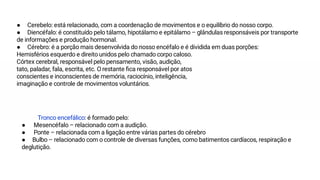 Tronco encefálico: é formado pelo:
● Mesencéfalo – relacionado com a audição.
● Ponte – relacionada com a ligação entre várias partes do cérebro
● Bulbo – relacionado com o controle de diversas funções, como batimentos cardíacos, respiração e
deglutição.
● Cerebelo: está relacionado, com a coordenação de movimentos e o equilíbrio do nosso corpo.
● Diencéfalo: é constituído pelo tálamo, hipotálamo e epitálamo – glândulas responsáveis por transporte
de informações e produção hormonal.
● Cérebro: é a porção mais desenvolvida do nosso encéfalo e é dividida em duas porções:
Hemisférios esquerdo e direito unidos pelo chamado corpo caloso.
Córtex cerebral, responsável pelo pensamento, visão, audição,
tato, paladar, fala, escrita, etc. O restante ﬁca responsável por atos
conscientes e inconscientes de memória, raciocínio, inteligência,
imaginação e controle de movimentos voluntários.
 