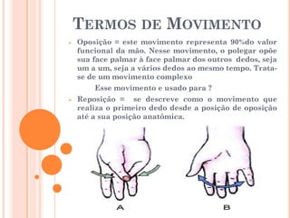 TERMOS DE MOVIMENTO
 Oposição = este movimento representa 90%do valor
funcional da mão. Nesse movimento, o polegar opõe
sua face palmar à face palmar dos outros dedos, seja
um a um, seja a vários dedos ao mesmo tempo. Trata-
se de um movimento complexo
Esse movimento e usado para ?
 Reposição = se descreve como o movimento que
realiza o primeiro dedo desde a posição de oposição
até a sua posição anatômica.
 