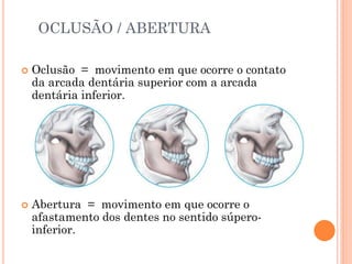 OCLUSÃO / ABERTURA
 Oclusão = movimento em que ocorre o contato
da arcada dentária superior com a arcada
dentária inferior.
 Abertura = movimento em que ocorre o
afastamento dos dentes no sentido súpero-
inferior.
 