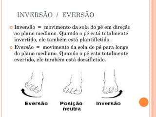 INVERSÃO / EVERSÃO
 Inversão = movimento da sola do pé em direção
ao plano mediano. Quando o pé está totalmente
invertido, ele também está plantifletido.
 Eversão = movimento da sola do pé para longe
do plano mediano. Quando o pé esta totalmente
evertido, ele também está dorsifletido.
 