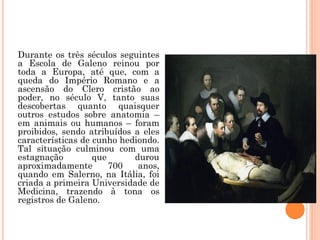 Durante os três séculos seguintes
a Escola de Galeno reinou por
toda a Europa, até que, com a
queda do Império Romano e a
ascensão do Clero cristão ao
poder, no século V, tanto suas
descobertas quanto quaisquer
outros estudos sobre anatomia –
em animais ou humanos – foram
proibidos, sendo atribuídos a eles
características de cunho hediondo.
Tal situação culminou com uma
estagnação que durou
aproximadamente 700 anos,
quando em Salerno, na Itália, foi
criada a primeira Universidade de
Medicina, trazendo à tona os
registros de Galeno.
 
