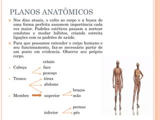 PLANOS ANATÔMICOS
 Nos dias atuais, o culto ao corpo e a busca de
uma forma perfeita assumem importância cada
vez maior. Padrões estéticos passam a nortear
condutas e mudar hábitos, criando estreita
ligações com os padrões de saúde.
 Para que possamos entender o corpo humano e
seu funcionamento, faz-se necessário partir de
um ponto em evidencia. Observe seu próprio
corpo.
crânio
 Cabeça face
pescoço
 Tronco tórax
abdome
braços
 Membro superior mão
pernas
inferior pés
 