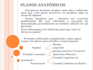 PLANOS ANATÔMICOS
Isso parece bastante simples, mais não o suficiente
para que você possa descrever ou localizar algo no
corpo de alguém.
Vamos imaginar que , durante seu exercício
profissional, lhe seja solicitada a execução de
determinado procedimento no membro inferior de um
paciente.
Essa informação será suficiente para que você vá
direto ao ponto?
Portanto, utilizando a imaginação, vamos agora
traçar três planos para dividir o corpo humano:
direita
Sagital esquerda
porção anterior ( Ventral )
Frontal ( coronal ) posterior ( Dorsal )
Cranial ( superior ou
proximal )
Transversal Caudal ( inferior ou distal )
 