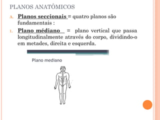 PLANOS ANATÔMICOS
A. Planos seccionais = quatro planos são
fundamentais :
1. Plano médiano = plano vertical que passa
longitudinalmente através do corpo, dividindo-o
em metades, direita e esquerda.
 