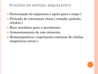 FUNÇÕES DO SISTEMA ESQUELÉTICO
 Sustentação do organismo ( apoio para o corpo )
 Proteção de estruturas vitais ( coração, pulmão,
cérebro )
 Base mecânica para o movimento.
 Armazenamento de sais minerais.
 Hematopoiética ( suprimento continuo de células
sanguíneas novas )
 