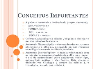 CONCEITOS IMPORTANTES
 A palavra anatomia e derivada do grego ( anatome);
 ANA = através de
 TOME = corte
 DIS = separar
 SECARE = cortar
 Contudo, anatomia é a ciência , enquanto dissecar e
um dos métodos da ciência
 Anatomia Macroscópica = é o estudos das estruturas
observáveis a olho nu, utilizando ou não recursos
tecnológicos os mais variáveis possíveis.
 Anatomia Microscópica= é aquela relacionada com
as estruturas corporais invisíveis a olho nu e requer
o uso de instrumental para ampliação, como lupa,
microscópio óptico e eletrônicos. Este grupo e
dividido em Citologia ( estudo da células ), e
Histologia ( estudo dos tecidos )
 