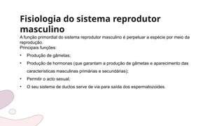 Fisiologia do sistema reprodutor
masculino
A função primordial do sistema reprodutor masculino é perpetuar a espécie por meio da
reprodução.
Principais funções:
• Produção de gâmetas;
• Produção de hormonas (que garantam a produção de gâmetas e aparecimento das
características masculinas primárias e secundárias);
• Permitir o acto sexual;
• O seu sistema de ductos serve de via para saída dos espermatozoides.
 